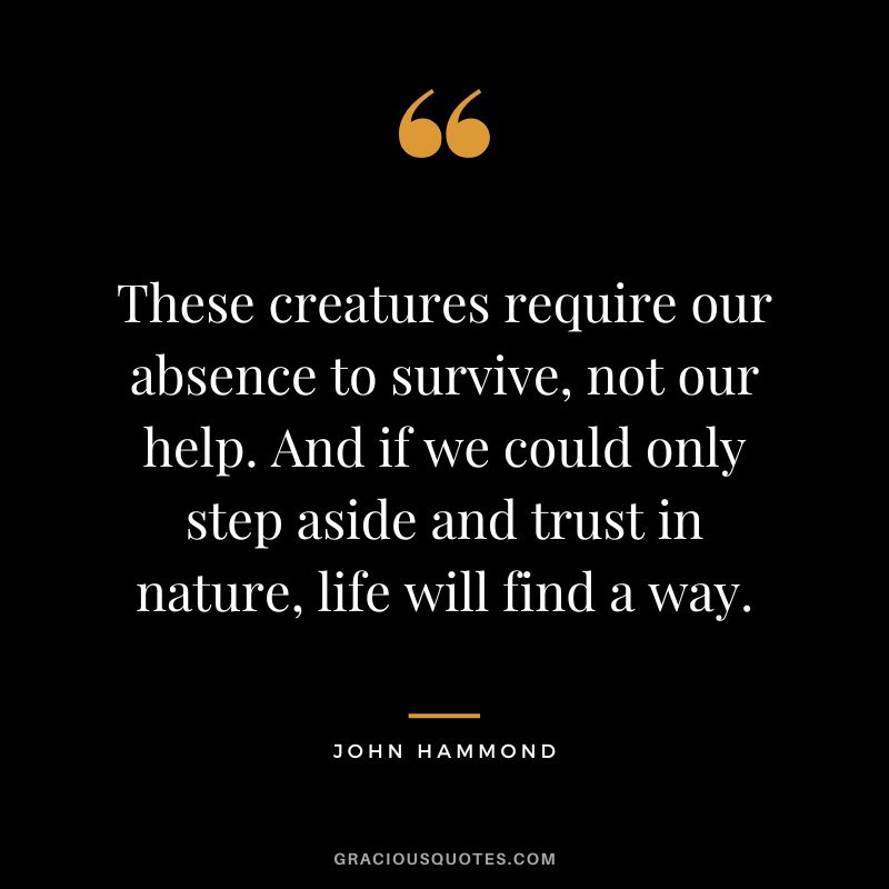 These creatures require our absence to survive, not our help. And if we could only step aside and trust in nature, life will find a way. - John Hammond