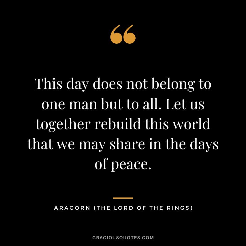 This day does not belong to one man but to all. Let us together rebuild this world that we may share in the days of peace. - Aragorn