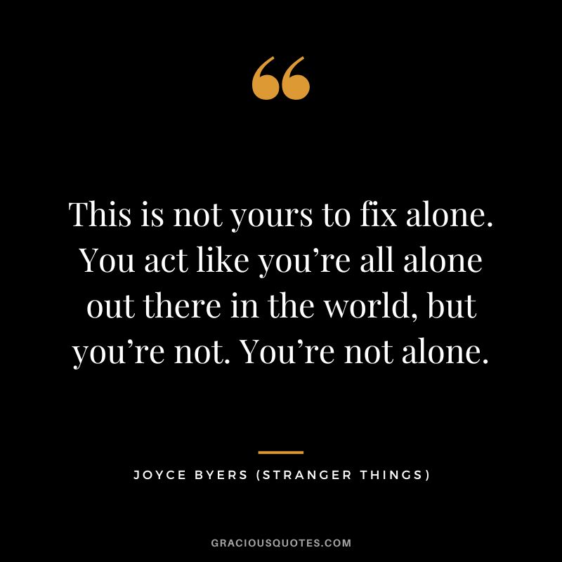 This is not yours to fix alone. You act like you’re all alone out there in the world, but you’re not. You’re not alone. - Joyce Byers