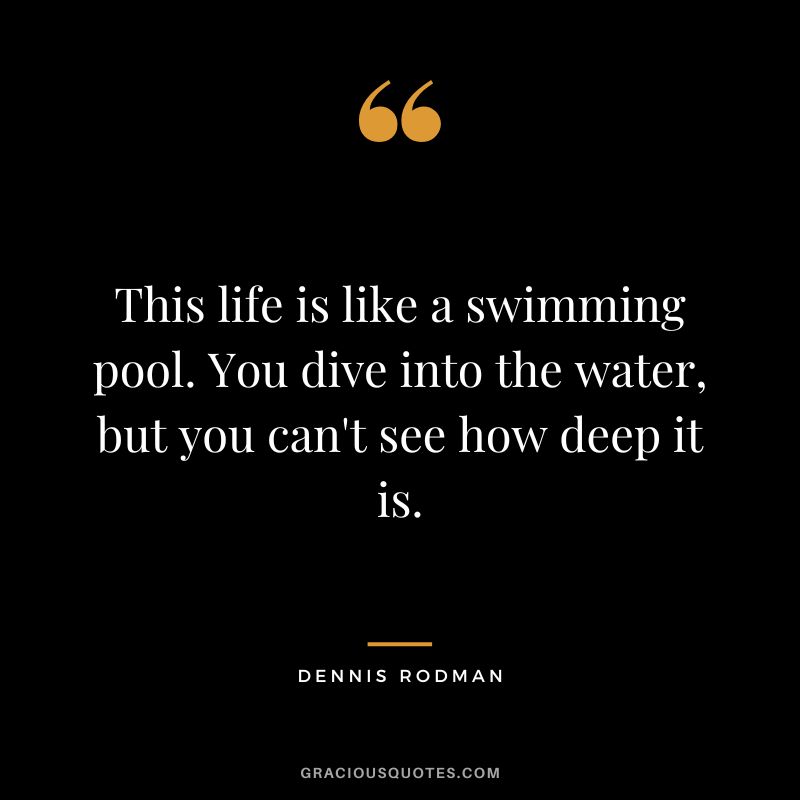This life is like a swimming pool. You dive into the water, but you can't see how deep it is. - Dennis Rodman