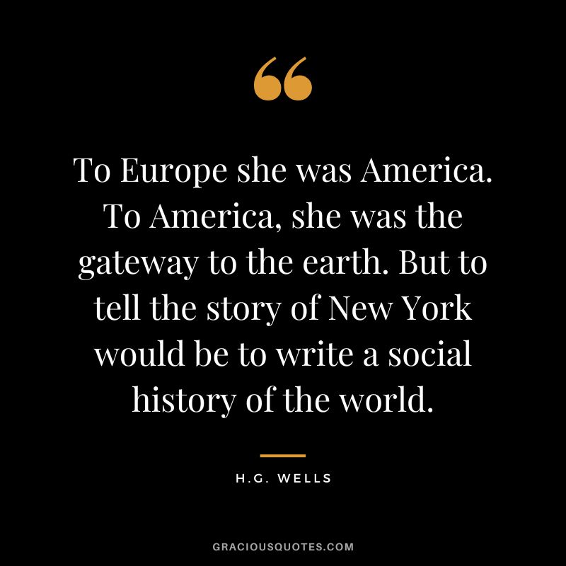 To Europe she was America. To America, she was the gateway to the earth. But to tell the story of New York would be to write a social history of the world. - H.G. Wells