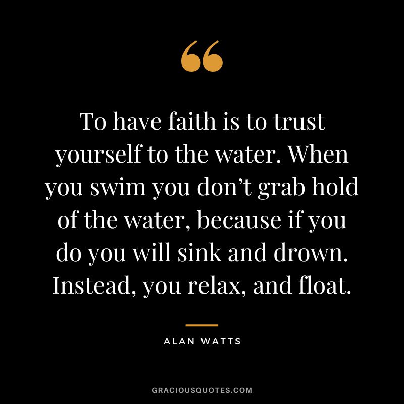 To have faith is to trust yourself to the water. When you swim you don’t grab hold of the water, because if you do you will sink and drown. Instead, you relax, and float. - Alan Watts
