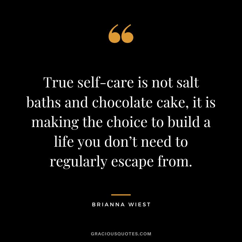True self-care is not salt baths and chocolate cake, it is making the choice to build a life you don’t need to regularly escape from.
