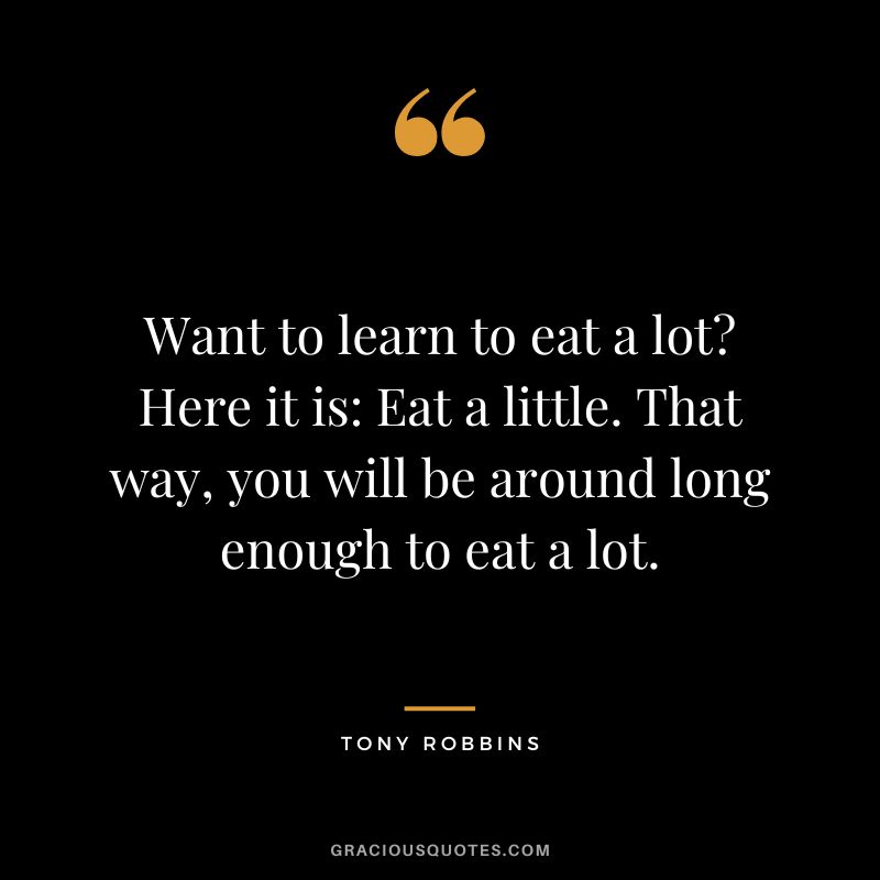 Want to learn to eat a lot Here it is Eat a little. That way, you will be around long enough to eat a lot. - Tony Robbins