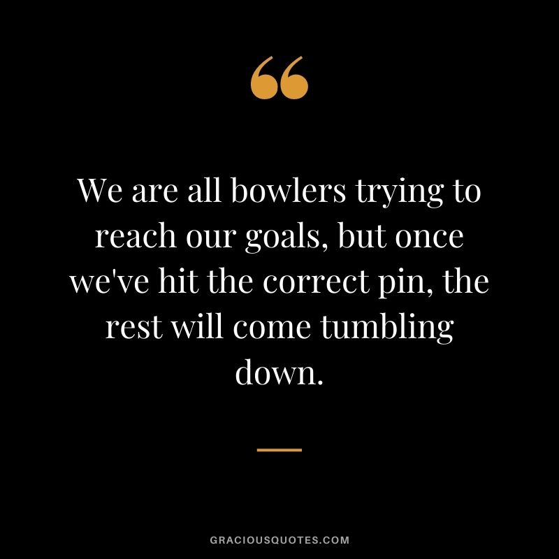 We are all bowlers trying to reach our goals, but once we've hit the correct pin, the rest will come tumbling down.