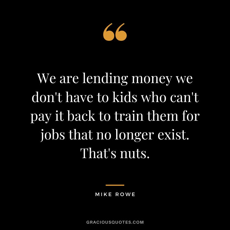 We are lending money we don't have to kids who can't pay it back to train them for jobs that no longer exist. That's nuts. - Mike Rowe