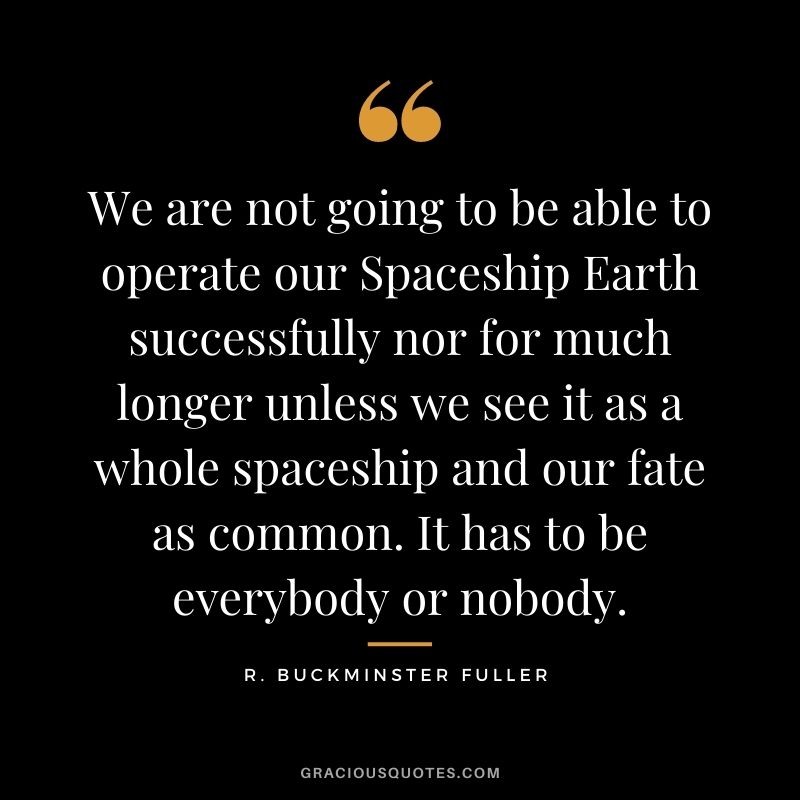 We are not going to be able to operate our Spaceship Earth successfully nor for much longer unless we see it as a whole spaceship and our fate as common. It has to be everybody or nobody. - R. Buckminster Fuller