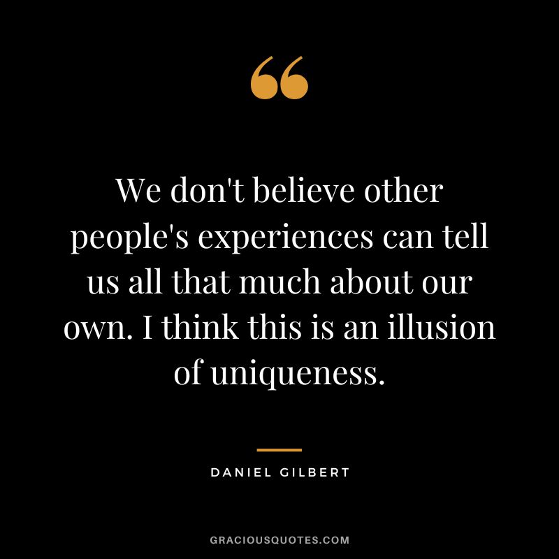 We don't believe other people's experiences can tell us all that much about our own. I think this is an illusion of uniqueness.