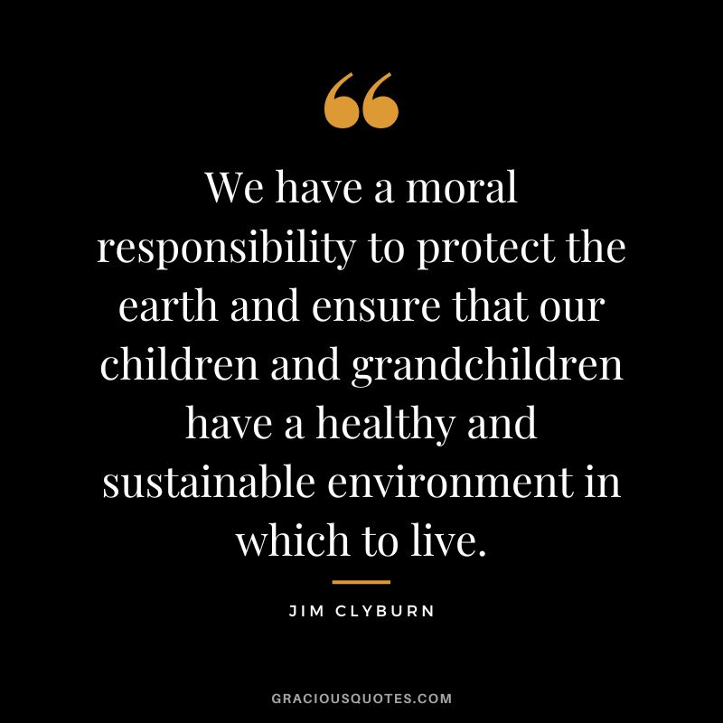 We have a moral responsibility to protect the earth and ensure that our children and grandchildren have a healthy and sustainable environment in which to live. - Jim Clyburn