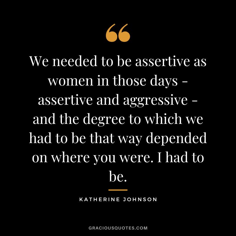 We needed to be assertive as women in those days - assertive and aggressive - and the degree to which we had to be that way depended on where you were. I had to be. - Katherine Johnson