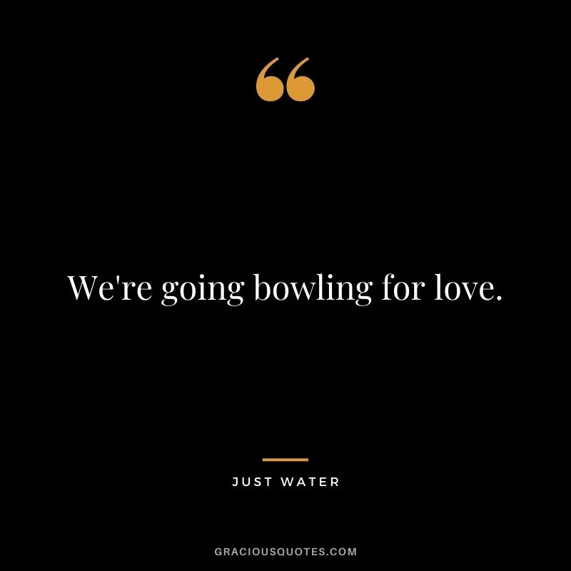 We're going bowling for love. - Just Water
