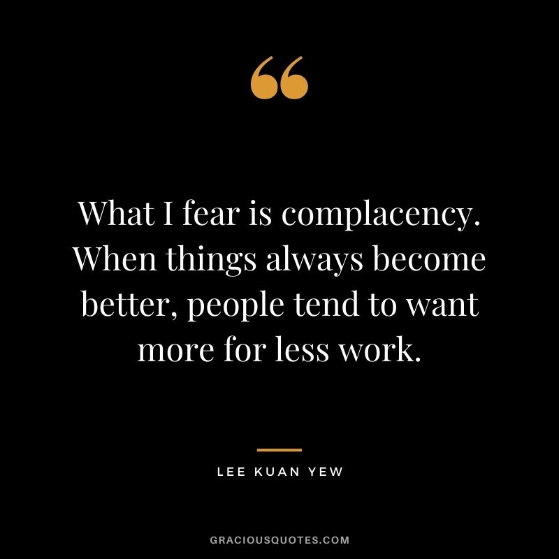 What I fear is complacency. When things always become better, people tend to want more for less work. - Lee Kuan Yew