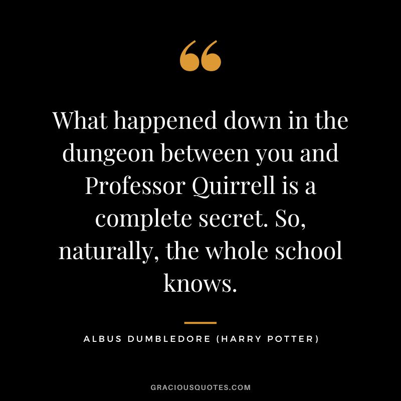 What happened down in the dungeon between you and Professor Quirrell is a complete secret. So, naturally, the whole school knows. - Albus Dumbledore