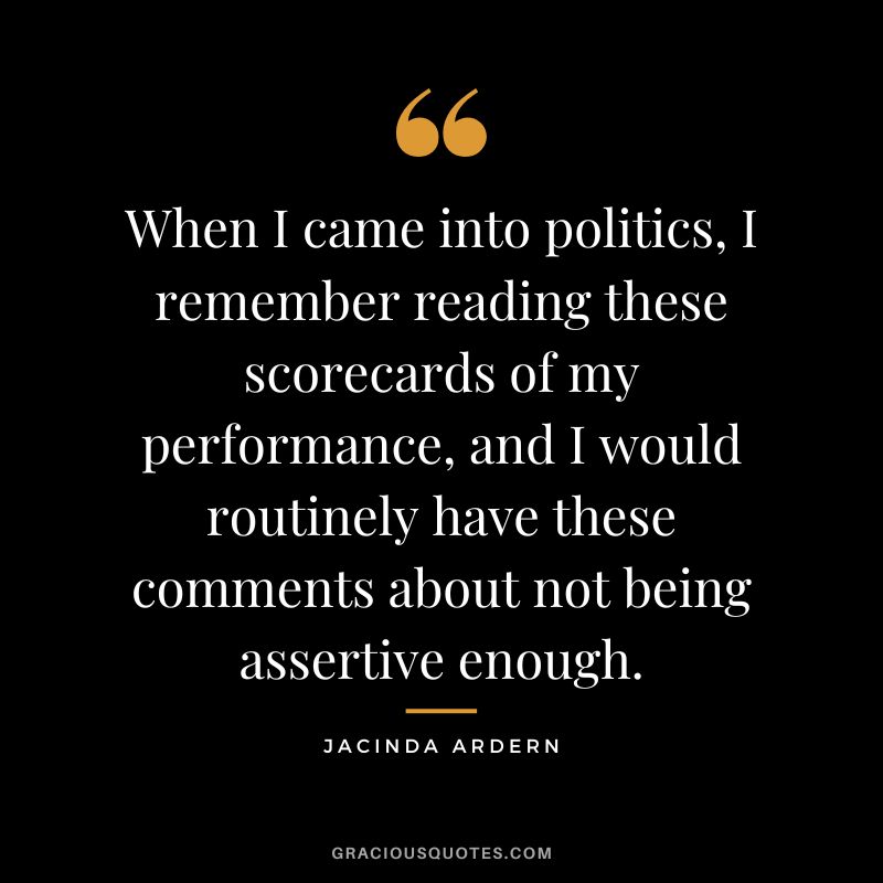 When I came into politics, I remember reading these scorecards of my performance, and I would routinely have these comments about not being assertive enough. - Jacinda Ardern