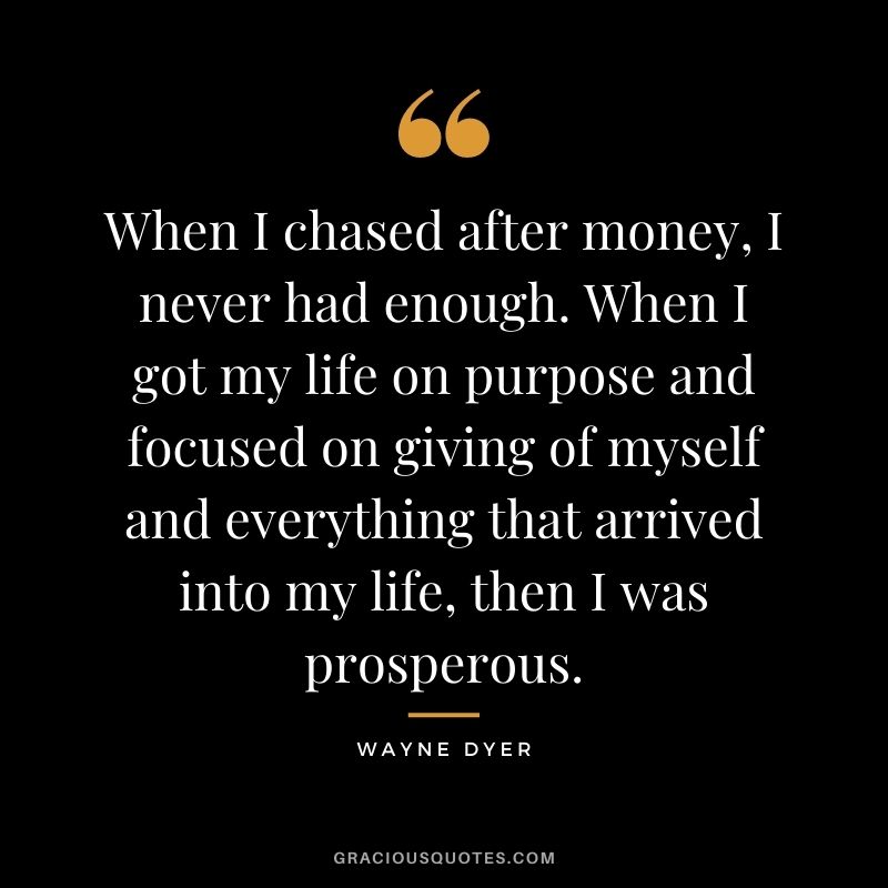 When I chased after money, I never had enough. When I got my life on purpose and focused on giving of myself and everything that arrived into my life, then I was prosperous. - Wayne Dyer