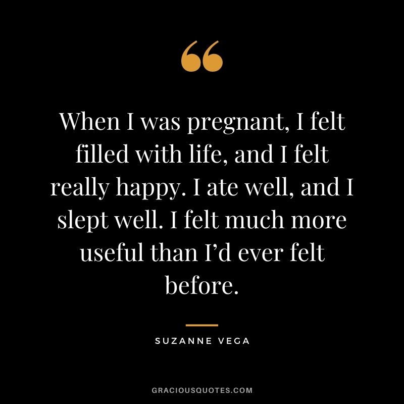 When I was pregnant, I felt filled with life, and I felt really happy. I ate well, and I slept well. I felt much more useful than I’d ever felt before. - Suzanne Vega