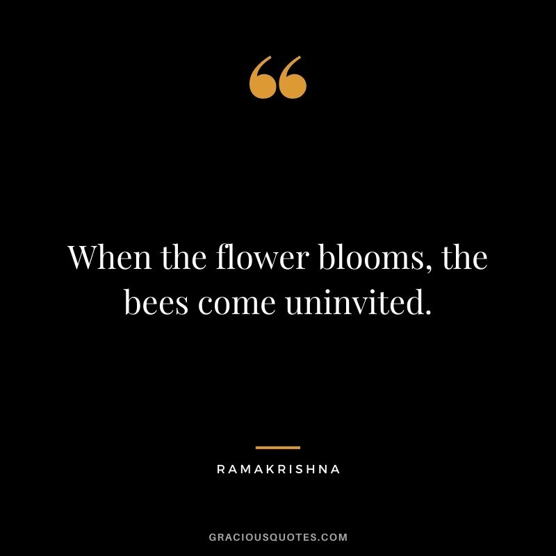 When the flower blooms, the bees come uninvited. - Ramakrishna