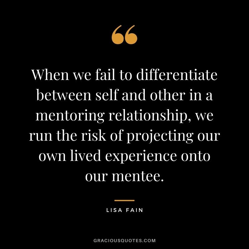 When we fail to differentiate between self and other in a mentoring relationship, we run the risk of projecting our own lived experience onto our mentee. - Lisa Fain