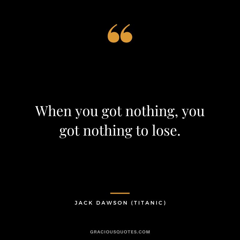 When you got nothing, you got nothing to lose. - Jack Dawson