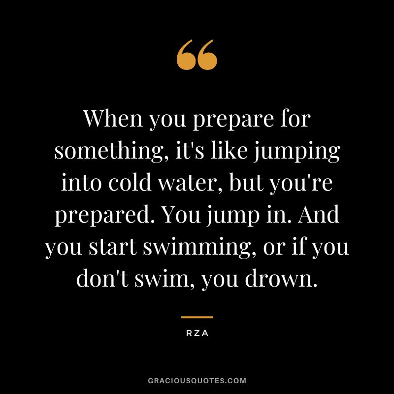 When you prepare for something, it's like jumping into cold water, but you're prepared. You jump in. And you start swimming, or if you don't swim, you drown. - Rza