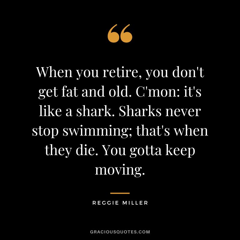 When you retire, you don't get fat and old. C'mon it's like a shark. Sharks never stop swimming; that's when they die. You gotta keep moving. - Reggie Miller