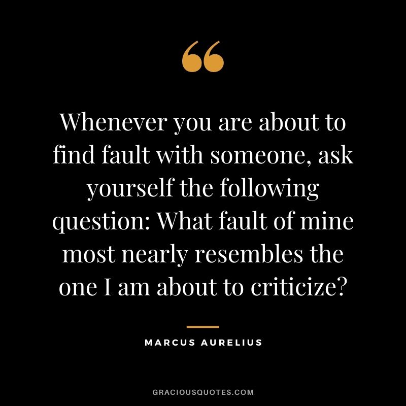Whenever you are about to find fault with someone, ask yourself the following question - What fault of mine most nearly resembles the one I am about to criticize? - Marcus Aurelius