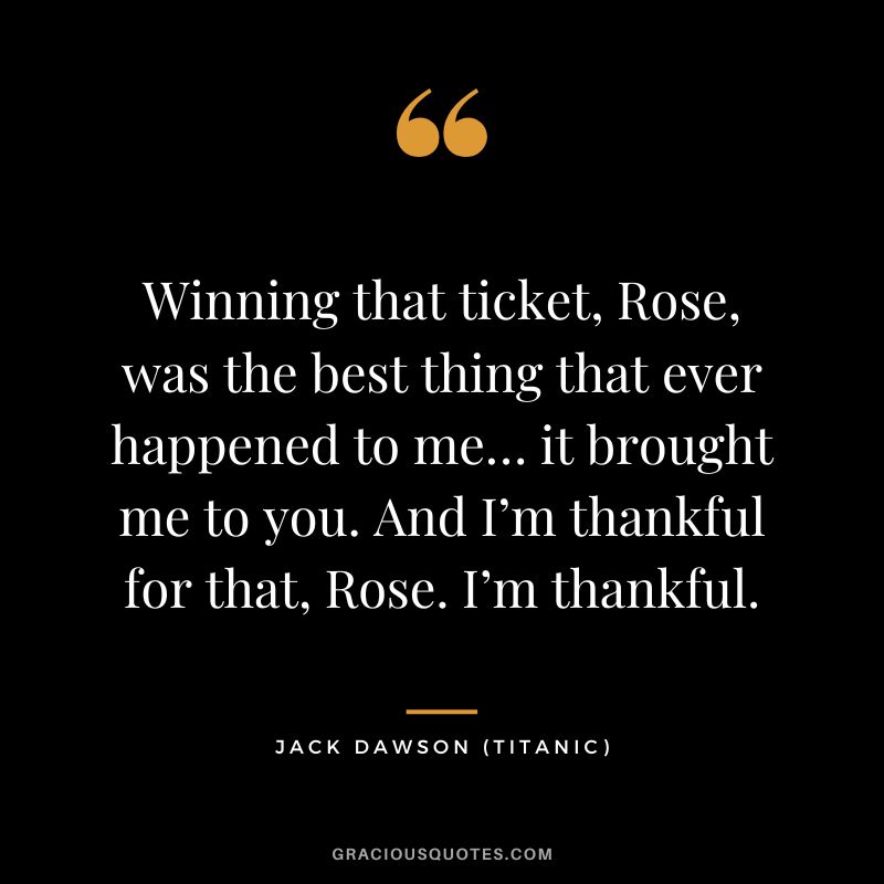 Winning that ticket, Rose, was the best thing that ever happened to me… it brought me to you. And I’m thankful for that, Rose. I’m thankful. - Jack Dawson