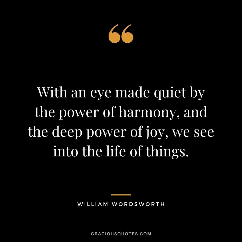 With an eye made quiet by the power of harmony, and the deep power of joy, we see into the life of things. - William Wordsworth