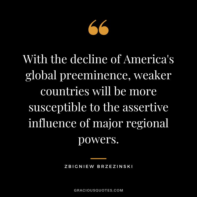 With the decline of America's global preeminence, weaker countries will be more susceptible to the assertive influence of major regional powers. - Zbigniew Brzezinski