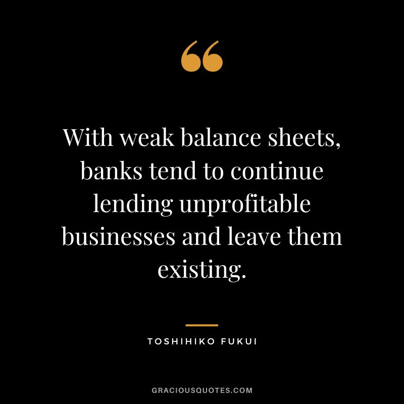 With weak balance sheets, banks tend to continue lending unprofitable businesses and leave them existing. - Toshihiko Fukui