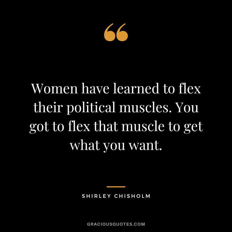 Women have learned to flex their political muscles. You got to flex that muscle to get what you want. - Shirley Chisholm