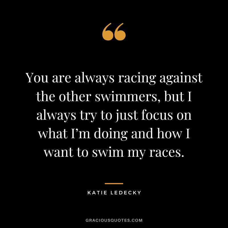 You are always racing against the other swimmers, but I always try to just focus on what I’m doing and how I want to swim my races. - Katie Ledecky