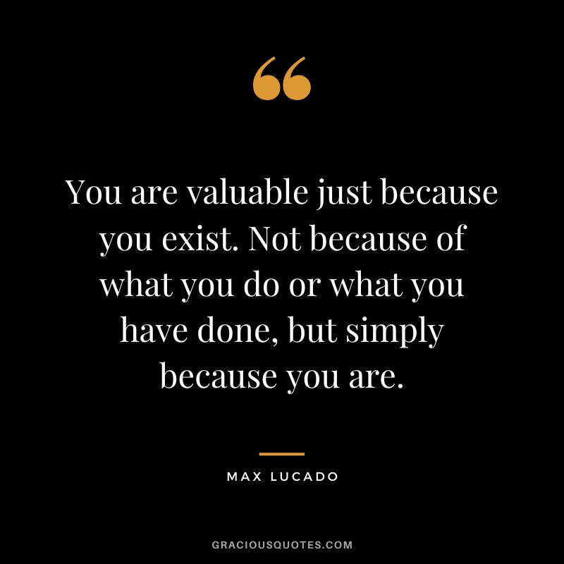 You are valuable just because you exist. Not because of what you do or what you have done, but simply because you are. - Max Lucado