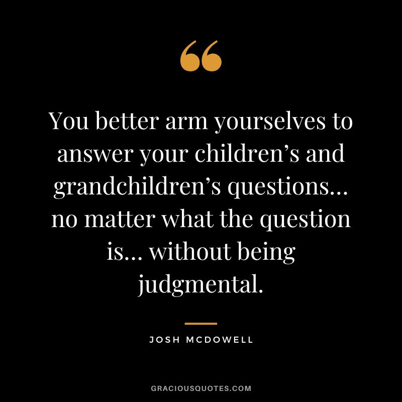 You better arm yourselves to answer your children’s and grandchildren’s questions… no matter what the question is… without being judgmental. - Josh McDowell