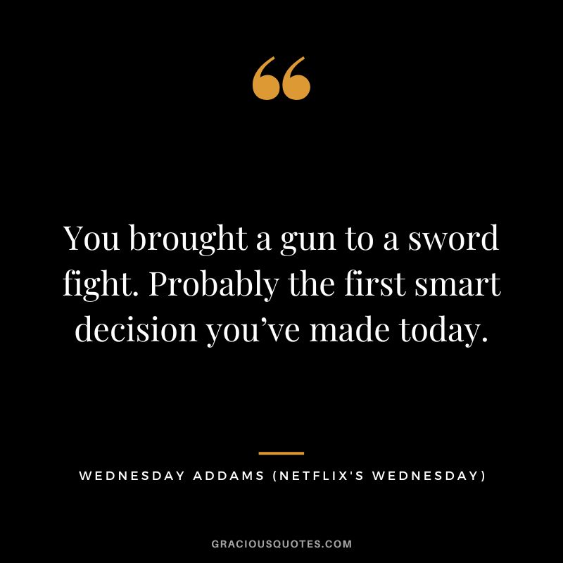 You brought a gun to a sword fight. Probably the first smart decision you’ve made today. - Wednesday Addams