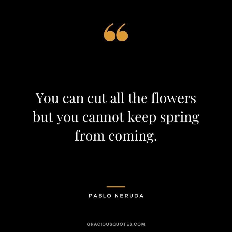 You can cut all the flowers but you cannot keep spring from coming. - Pablo Neruda