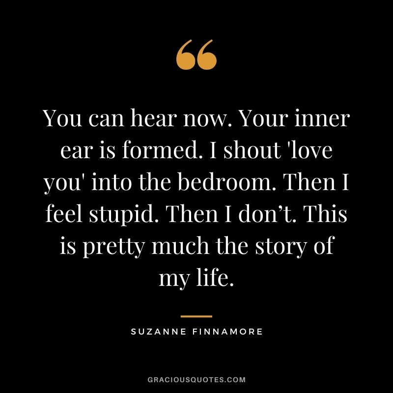 You can hear now. Your inner ear is formed. I shout 'love you' into the bedroom. Then I feel stupid. Then I don’t. This is pretty much the story of my life. - Suzanne Finnamore