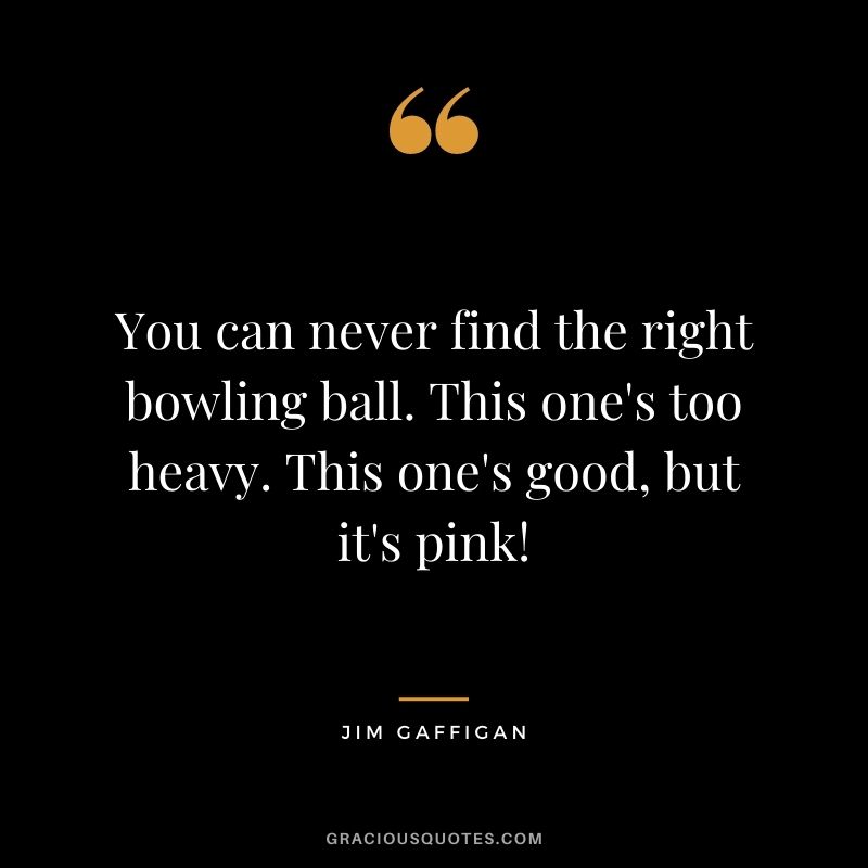 You can never find the right bowling ball. This one's too heavy. This one's good, but it's pink! - Jim Gaffigan