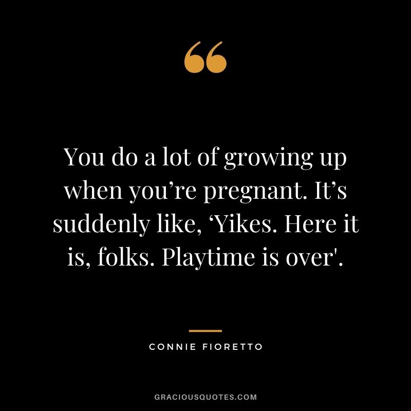 You do a lot of growing up when you’re pregnant. It’s suddenly like, ‘Yikes. Here it is, folks. Playtime is over'. - Connie Fioretto