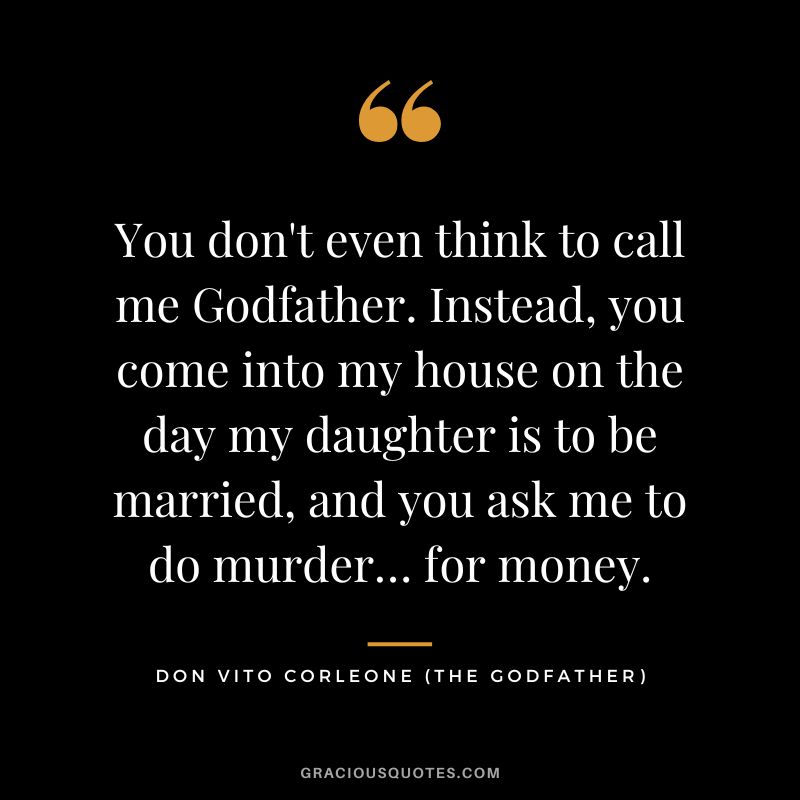 You don't even think to call me Godfather. Instead, you come into my house on the day my daughter is to be married, and you ask me to do murder… for money. - Don Vito Corleone