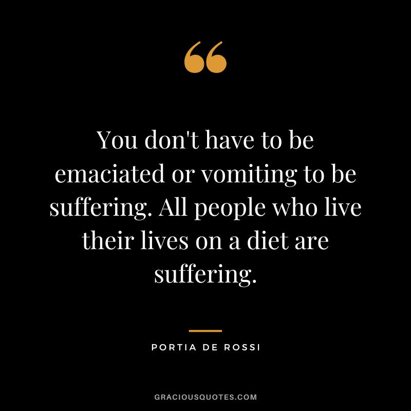 You don't have to be emaciated or vomiting to be suffering. All people who live their lives on a diet are suffering. - Portia de Rossi