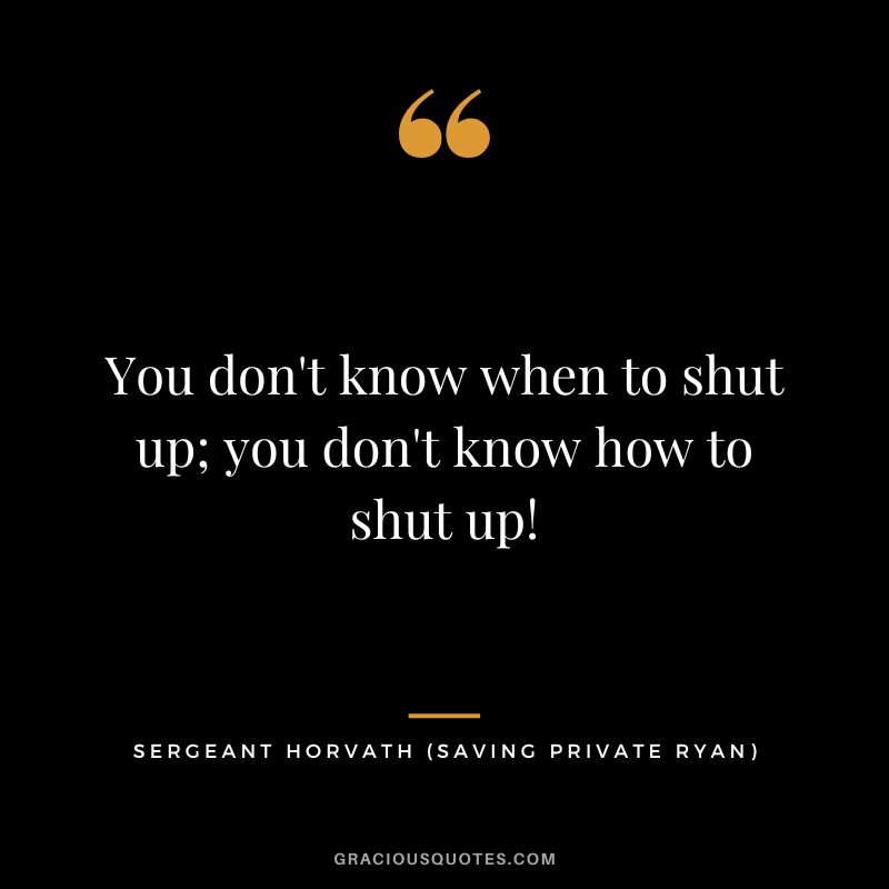 You don't know when to shut up; you don't know how to shut up! - Sergeant Horvath