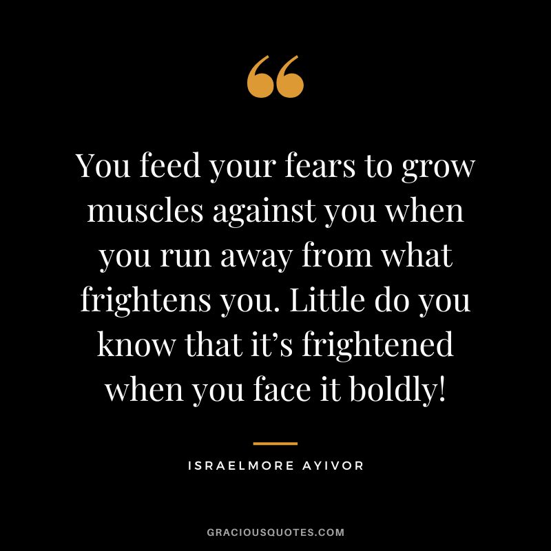 You feed your fears to grow muscles against you when you run away from what frightens you. Little do you know that it’s frightened when you face it boldly! - Israelmore Ayivor