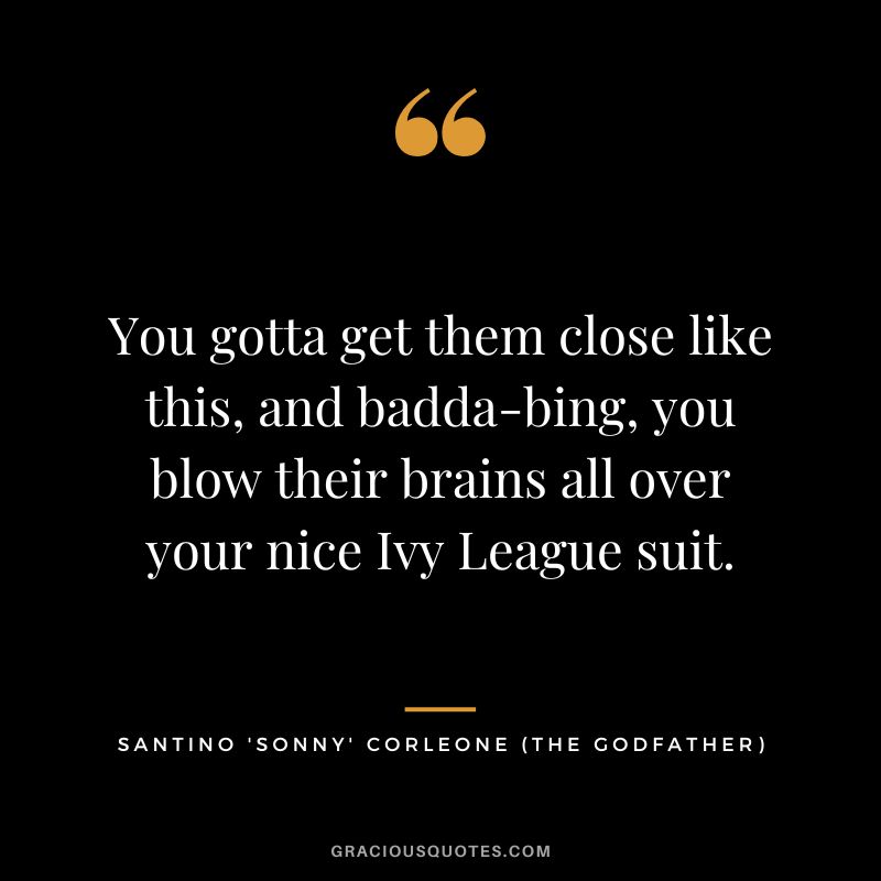 You gotta get them close like this, and badda-bing, you blow their brains all over your nice Ivy League suit. - Santino 'Sonny' Corleone
