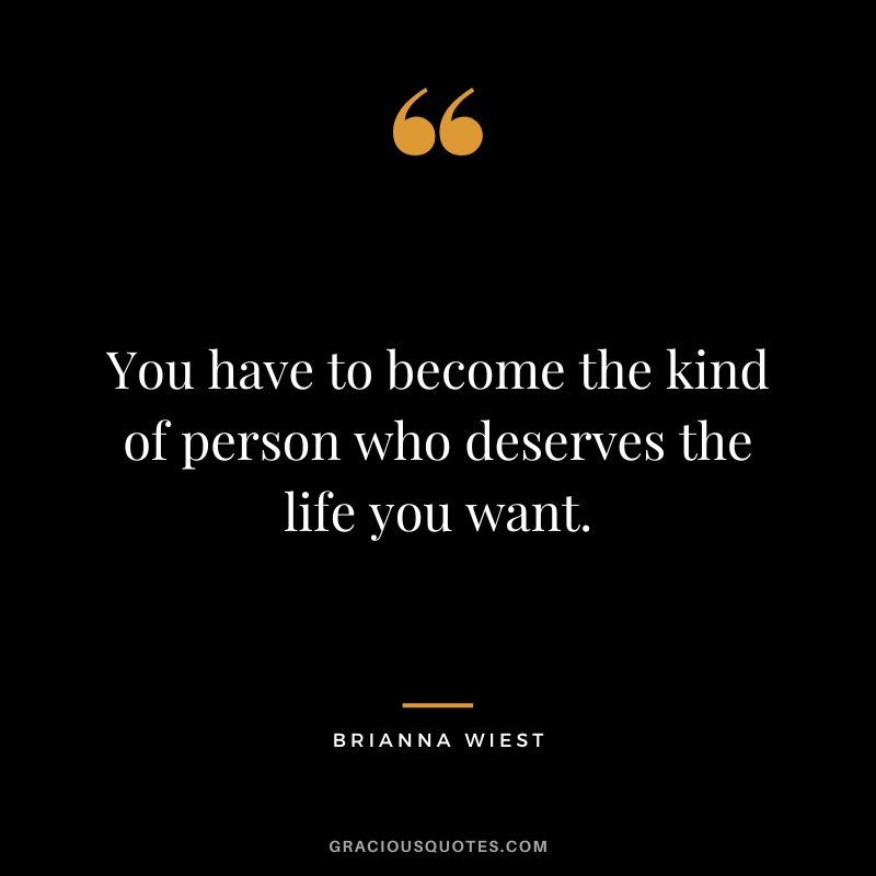 You have to become the kind of person who deserves the life you want.