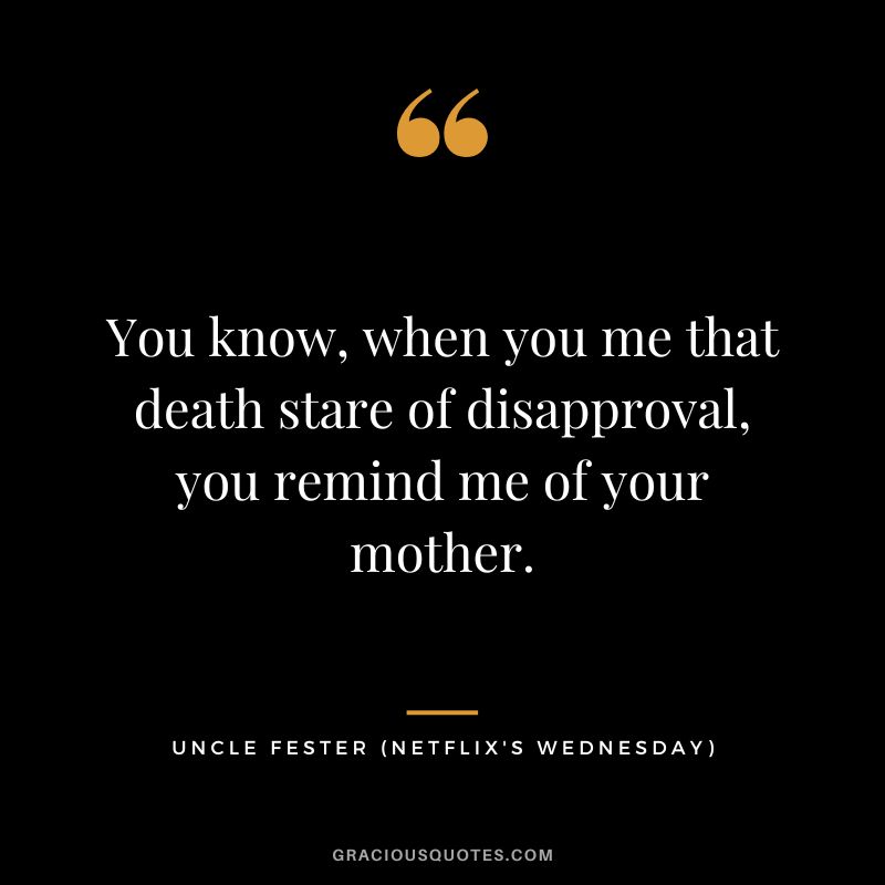 You know, when you me that death stare of disapproval, you remind me of your mother. - Uncle Fester