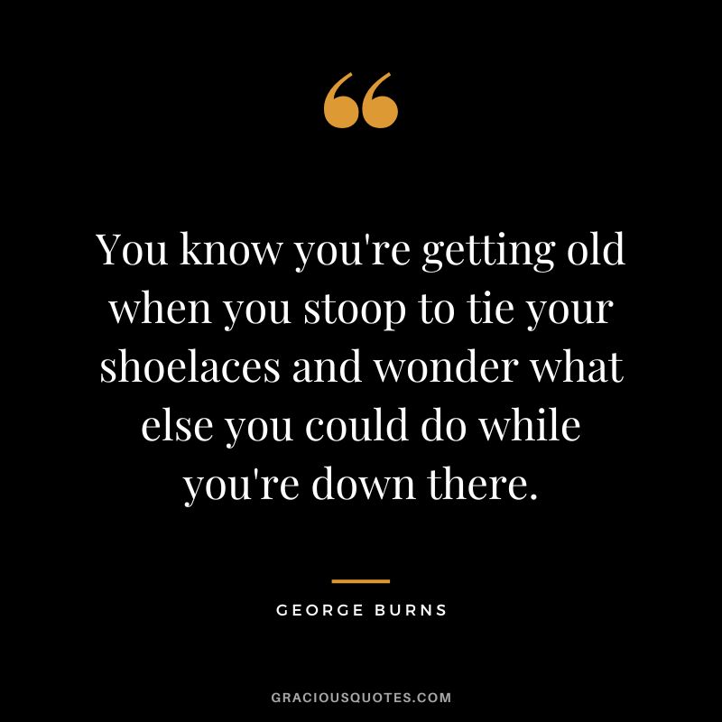 You know you're getting old when you stoop to tie your shoelaces and wonder what else you could do while you're down there. - George Burns