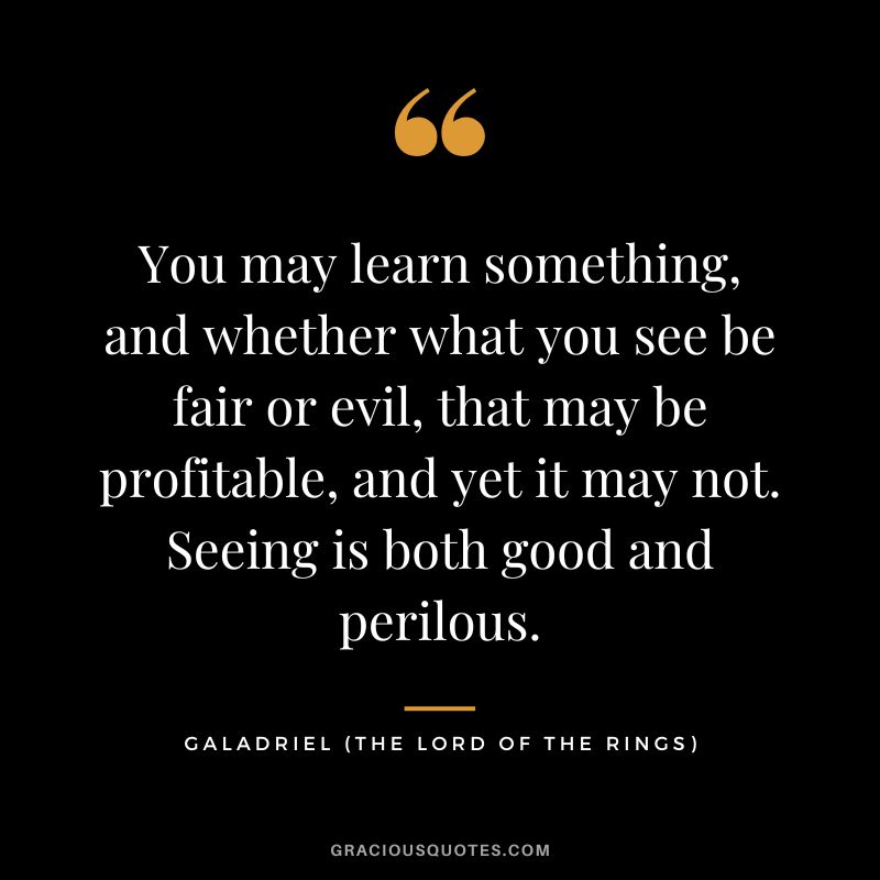 You may learn something, and whether what you see be fair or evil, that may be profitable, and yet it may not. Seeing is both good and perilous. - Galadriel