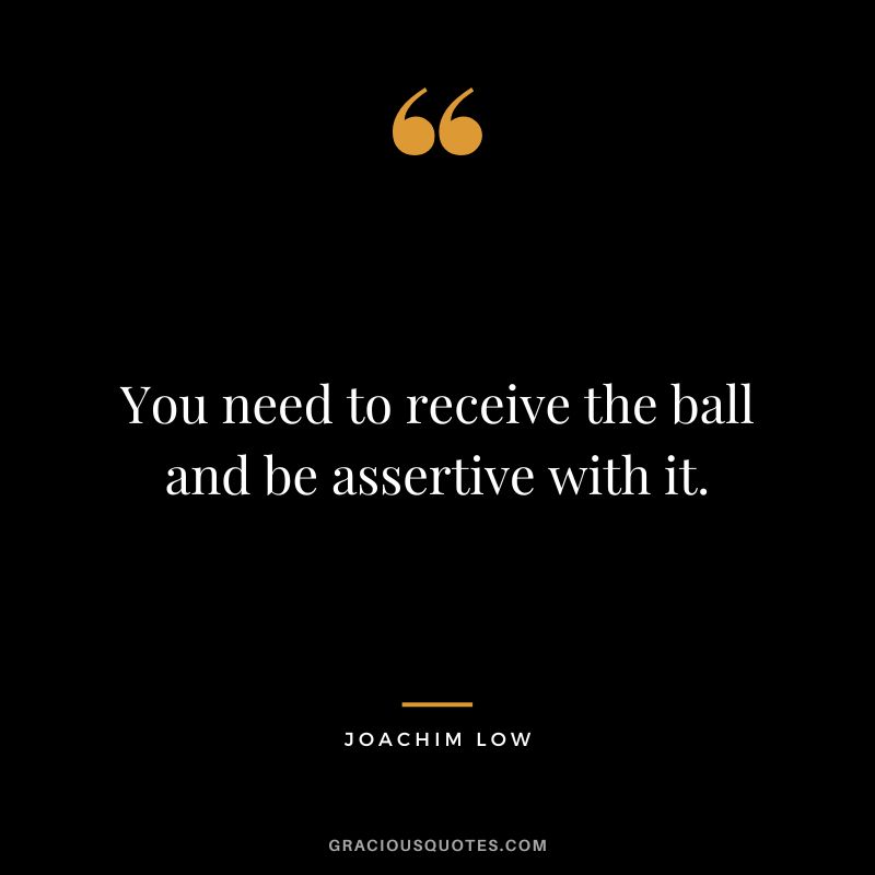 You need to receive the ball and be assertive with it. - Joachim Low