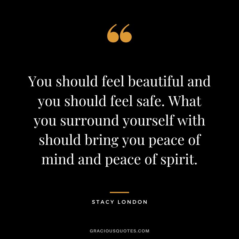 You should feel beautiful and you should feel safe. What you surround yourself with should bring you peace of mind and peace of spirit. - Stacy London
